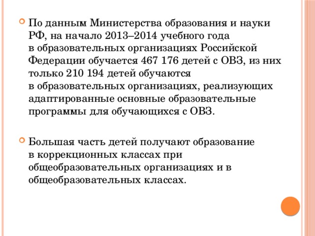 По данным Министерства образования и науки РФ, на начало 2013–2014 учебного года в образовательных организациях Российской Федерации обучается 467 176 детей с ОВЗ, из них только 210 194 детей обучаются в образовательных организациях, реализующих адаптированные основные образовательные программы для обучающихся с ОВЗ. Большая часть детей получают образование в коррекционных классах при общеобразовательных организациях и в общеобразовательных классах. 