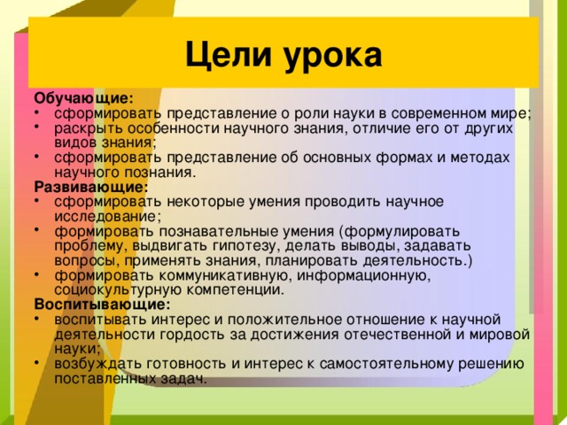 Цели урока Обучающие: сформировать представление о роли науки в современном мире; раскрыть особенности научного знания, отличие его от других видов знания; сформировать представление об основных формах и методах научного познания. Развивающие: сформировать некоторые умения проводить научное исследование; формировать познавательные умения (формулировать проблему, выдвигать гипотезу, делать выводы, задавать вопросы, применять знания, планировать деятельность.) формировать коммуникативную, информационную, социокультурную компетенции. Воспитывающие: воспитывать интерес и положительное отношение к научной деятельности гордость за достижения отечественной и мировой науки; возбуждать готовность и интерес к самостоятельному решению поставленных задач. 