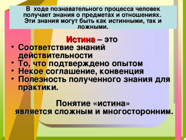 В ходе познавательного процесса человек получает знания о предметах и отношениях.  Эти знания могут быть как истинными, так и ложными. Истина – это Соответствие знаний действительности То, что подтверждено опытом Некое соглашение, конвенция Полезность полученного знания для практики.  Понятие «истина»  является сложным и многосторонним. 