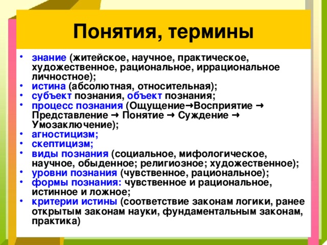 Понятия, термины знание (житейское, научное, практическое, художественное, рациональное, иррациональное личностное); истина (абсолютная, относительная); субъект познания, объект познания; процесс познания (Ощущение → Восприятие → Представление → Понятие → Суждение → Умозаключение); агностицизм; скептицизм; виды познания  (социальное, мифологическое, научное, обыденное; религиозное; художественное); уровни познания  (чувственное, рациональное);  формы познания: чувственное и рациональное, истинное и ложное; критерии истины (соответствие законам логики, ранее открытым законам науки, фундаментальным законам, практика) 