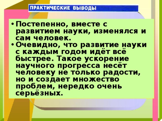 Постепенно, вместе с развитием науки, изменялся и сам человек. Очевидно, что развитие науки с каждым годом идёт всё быстрее. Такое ускорение научного прогресса несёт человеку не только радости, но и создает множество проблем, нередко очень серьёзных. 