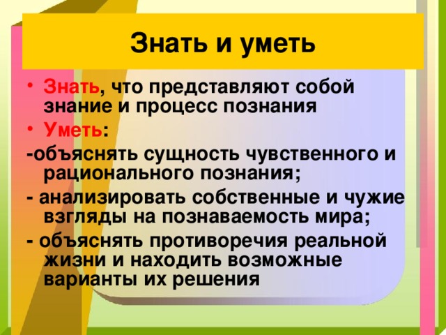 Знать и уметь Знать , что представляют собой знание и процесс познания Уметь : -объяснять сущность чувственного и рационального познания; - анализировать собственные и чужие взгляды на познаваемость мира; - объяснять противоречия реальной жизни и находить возможные варианты их решения 