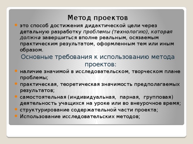Метод проектов это способ достижения дидактической цели через детальную разработку проблемы (технологию), которая должна завершиться вполне реальным, осязаемым практическим результатом, оформленным тем или иным образом. Основные требования к использованию метода проектов: наличие значимой в исследовательском, творческом плане проблемы; практическая, теоретическая значимость предполагаемых результатов; самостоятельная (индивидуальная,  парная,  групповая) деятельность учащихся на уроке или во внеурочное время; структурирование содержательной части проекта;  Использование исследовательских методов; 