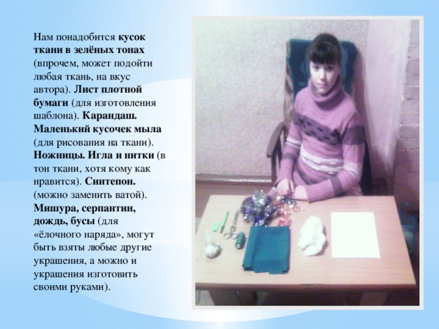 Нам понадобится кусок ткани в зелёных тонах (впрочем, может подойти любая ткань, на вкус автора). Лист плотной бумаги (для изготовления шаблона). Карандаш. Маленький кусочек мыла (для рисования на ткани). Ножницы. Игла и нитки (в тон ткани, хотя кому как нравится). Синтепон. (можно заменить ватой). Мишура, серпантин, дождь, бусы (для «ёлочного наряда», могут быть взяты любые другие украшения, а можно и украшения изготовить своими руками).