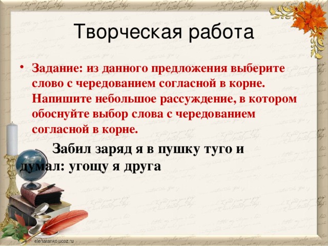 Творческая работа Задание: из данного предложения выберите слово с чередованием согласной в корне. Напишите небольшое рассуждение, в котором обоснуйте выбор слова с чередованием согласной в корне.   Забил заряд я в пушку туго и    думал: угощу я друга  