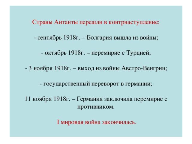 Страны Антанты перешли в контрнаступление:   - сентябрь 1918г. – Болгария вышла из войны;   - октябрь 1918г. – перемирие с Турцией;   - 3 ноября 1918г. – выход из войны Австро-Венгрии;   - государственный переворот в германии;   11 ноября 1918г. – Германия заключила перемирие с противником.    I мировая война закончилась.
