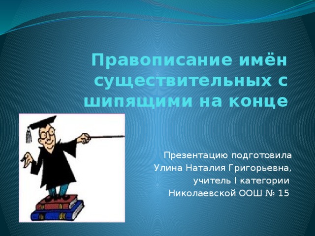 Правописание имён существительных с шипящими на конце Презентацию подготовила  Улина Наталия Григорьевна,  учитель I категории Николаевской ООШ № 15 
