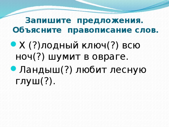 Запишите предложения.  Объясните правописание слов. Х (?)лодный ключ(?) всю ноч(?) шумит в овраге. Ландыш(?) любит лесную глуш(?). 