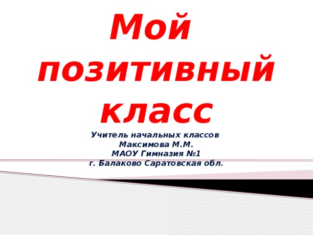 Мой  позитивный класс  Учитель начальных классов  Максимова М.М.  МАОУ Гимназия №1  г. Балаково Саратовская обл. 
