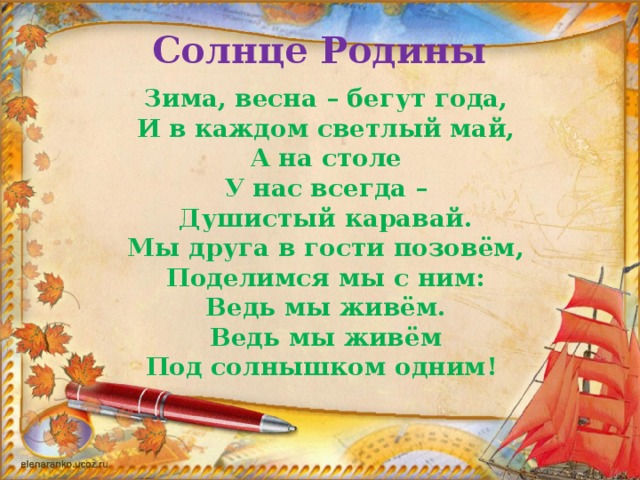 Солнце Родины Зима, весна – бегут года,  И в каждом светлый май,  А на столе  У нас всегда –  Душистый каравай.  Мы друга в гости позовём,  Поделимся мы с ним:  Ведь мы живём.  Ведь мы живём  Под солнышком одним!   