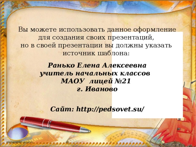 Вы можете использовать данное оформление для создания своих презентаций, но в своей презентации вы должны указать источник шаблона:   Ранько Елена Алексеевна учитель начальных классов МАОУ лицей №21 г. Иваново   Сайт: http://pedsovet.su/ 