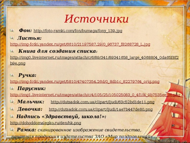 Источники  Фон: http://foto-ramki.com/fon/bumaga/fony_139.jpg   Листья: http://img-fotki.yandex.ru/get/6610/21197587.29/0_96737_f8268728_L.jpg  Книга для создания списка : http://img0.liveinternet.ru/images/attach/c/6/89/341/89341658_large_4068804_0da65f8f2b9e.png   Ручка:  http://img-fotki.yandex.ru/get/5810/47407354.26d/0_8db1c_82279764_orig.png  Парусник: http://img1.liveinternet.ru/images/attach/c/4/105/25/105025083_0_4f1f4_9b7535ee_M.png  Мальчик: http://dutsadok.com.ua/clipart/ljudi/63c52bd1de11.png   Девочка: http://dutsadok.com.ua/clipart/ljudi/1ae7b447de80.png   Надпись «Здравствуй, школа!»: http://dohoddomalegko.ru/den/hk.png   Рамка: сканированное изображение свидетельства,  печатная продукция издательства ЗАО «Мир поздравлений» (обработка в Adobe Photoshop). 