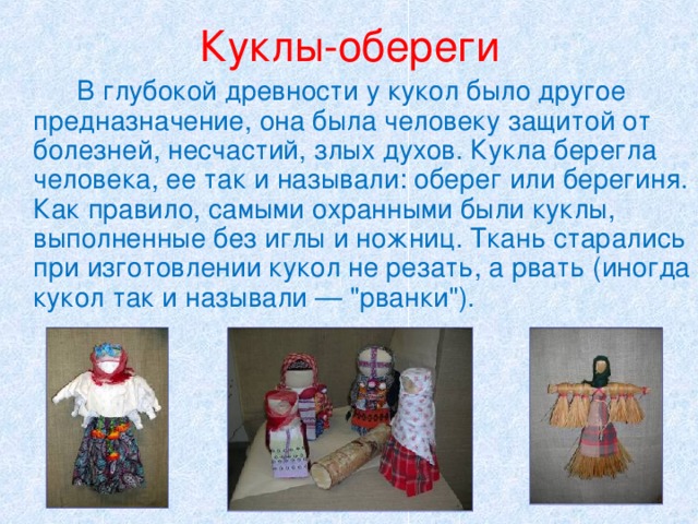 Куклы-обереги   В глубокой древности у кукол было другое предназначение, она была человеку защитой от болезней, несчастий, злых духов. Кукла берегла человека, ее так и называли: оберег или берегиня. Как правило, самыми охранными были куклы, выполненные без иглы и ножниц. Ткань старались при изготовлении кукол не резать, а рвать (иногда кукол так и называли — 