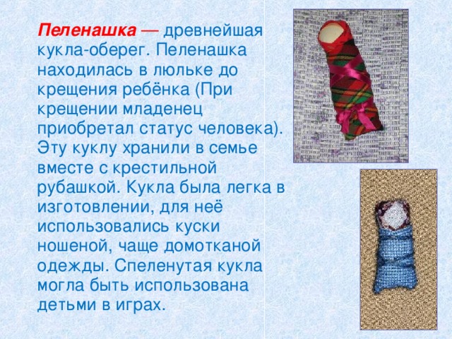   Пеленашка —  древнейшая кукла-оберег. Пеленашка находилась в люльке до крещения ребёнка (При крещении младенец приобретал статус человека). Эту куклу хранили в семье вместе с крестильной рубашкой. Кукла была легка в изготовлении, для неё использовались куски ношеной, чаще домотканой одежды. Спеленутая кукла могла быть использована детьми в играх.  