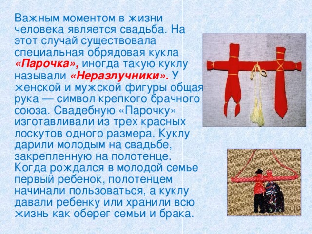   Важным моментом в жизни человека является свадьба. На этот случай существовала специальная обрядовая кукла «Парочка», иногда такую куклу называли «Неразлучники» .  У женской и мужской фигуры общая рука — символ крепкого брачного союза. Свадебную «Парочку» изготавливали из трех красных лоскутов одного размера. Куклу дарили молодым на свадьбе, закрепленную на полотенце. Когда рождался в молодой семье первый ребенок, полотенцем начинали пользоваться, а куклу давали ребенку или хранили всю жизнь как оберег семьи и брака.  