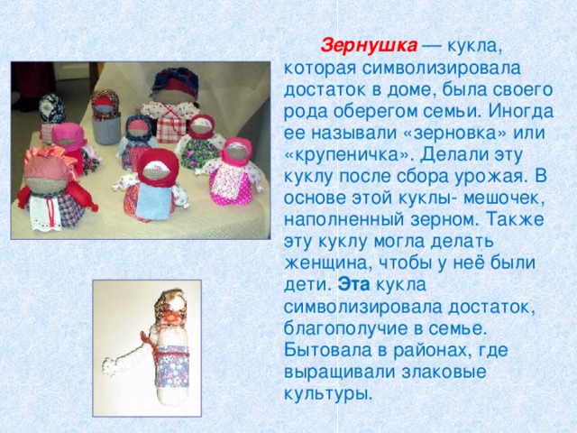  Зернушка  — кукла, которая символизировала достаток в доме, была своего рода оберегом семьи. Иногда ее называли «зерновка» или «крупеничка». Делали эту куклу после сбора урожая. В основе этой куклы- мешочек, наполненный зерном. Также эту куклу могла делать женщина, чтобы у неё были дети. Эта кукла символизировала достаток, благополучие в семье. Бытовала в районах, где выращивали злаковые культуры. 