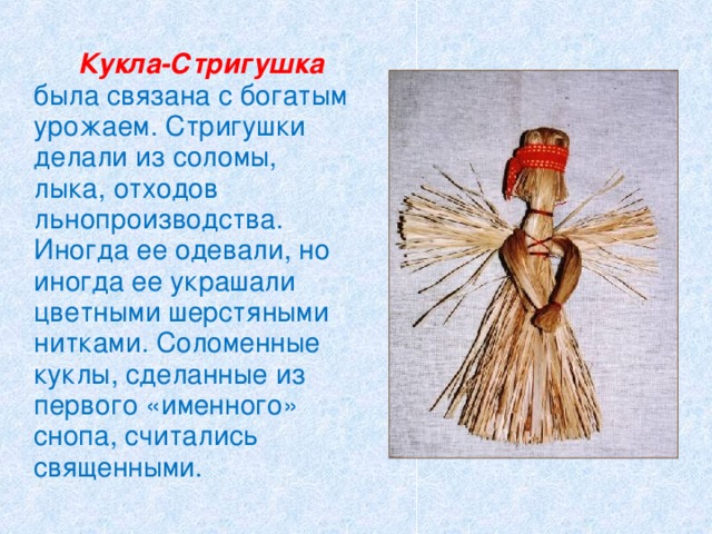   Кукла-Стригушка  была связана с богатым урожаем. Стригушки делали из соломы, лыка, отходов льнопроизводства. Иногда ее одевали, но иногда ее украшали цветными шерстяными нитками. Соломенные куклы, сделанные из первого «именного» снопа, считались священными. 