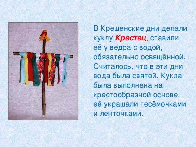   В Крещенские дни делали куклу  Крестец , ставили её у ведра с водой, обязательно освящённой. Считалось, что в эти дни вода была святой. Кукла была выполнена на крестообразной основе, её украшали тесёмочками и ленточками. 