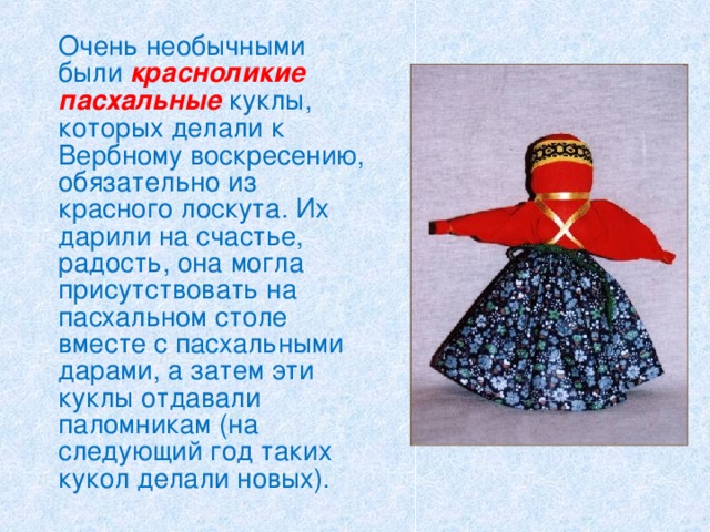   Очень необычными были красноликие пасхальные куклы, которых делали к Вербному воскресению, обязательно из красного лоскута. Их дарили на счастье, радость, она могла присутствовать на пасхальном столе вместе с пасхальными дарами, а затем эти куклы отдавали паломникам (на следующий год таких кукол делали новых). 