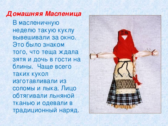 Домашняя Масленица   В масленичную неделю такую куклу вывешивали за окно. Это было знаком того, что теща ждала зятя и дочь в гости на блины. Чаще всего таких кукол изготавливали из соломы и лыка. Лицо обтягивали льняной тканью и одевали в традиционный наряд . 