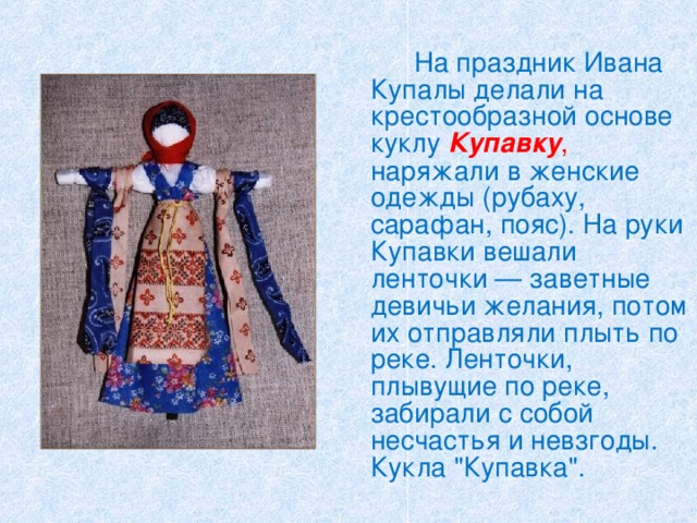   На праздник Ивана Купалы делали на крестообразной основе куклу Купавку , наряжали в женские одежды (рубаху, сарафан, пояс). На руки Купавки вешали ленточки — заветные девичьи желания, потом их отправляли плыть по реке. Ленточки, плывущие по реке, забирали с собой несчастья и невзгоды. Кукла 
