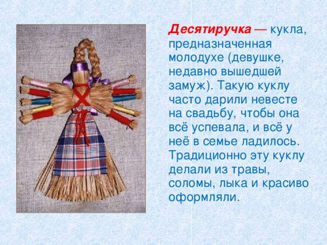   Десятиручка — кукла, предназначенная молодухе (девушке, недавно вышедшей замуж). Такую куклу часто дарили невесте на свадьбу, чтобы она всё успевала, и всё у неё в семье ладилось. Традиционно эту куклу делали из травы, соломы, лыка и красиво оформляли. 