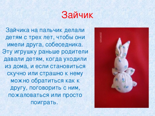 Зайчик Зайчика на пальчик делали детям с трех лет, чтобы они имели друга, собеседника. Эту игрушку раньше родители давали детям, когда уходили из дома, и если становиться скучно или страшно к нему можно обратиться как к другу, поговорить с ним, пожаловаться или просто поиграть. 