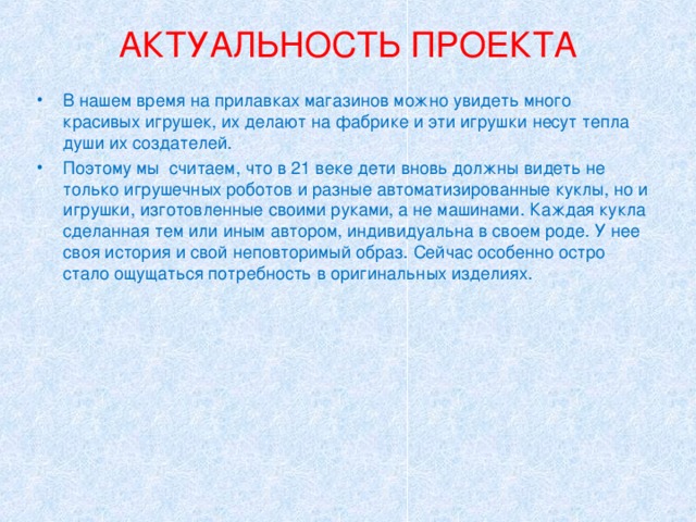 АКТУАЛЬНОСТЬ ПРОЕКТА   В нашем время на прилавках магазинов можно увидеть много красивых игрушек, их делают на фабрике и эти игрушки несут тепла души их создателей. Поэтому мы считаем, что в 21 веке дети вновь должны видеть не только игрушечных роботов и разные автоматизированные куклы, но и игрушки, изготовленные своими руками, а не машинами. Каждая кукла сделанная тем или иным автором, индивидуальна в своем роде. У нее своя история и свой неповторимый образ. Сейчас особенно остро стало ощущаться потребность в оригинальных изделиях. 