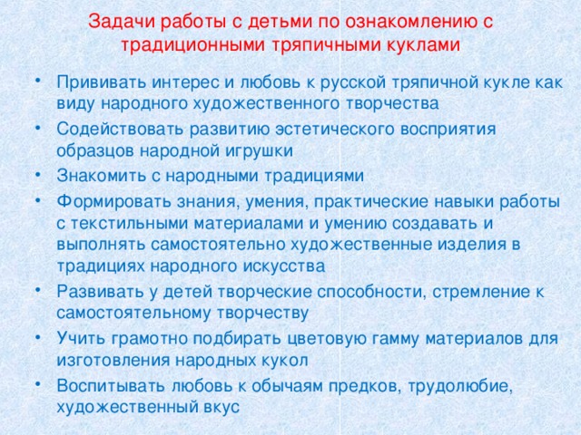 Задачи работы с детьми по ознакомлению с традиционными тряпичными куклами Прививать интерес и любовь к русской тряпичной кукле как виду народного художественного творчества Содействовать развитию эстетического восприятия образцов народной игрушки Знакомить с народными традициями Формировать знания, умения, практические навыки работы с текстильными материалами и умению создавать и выполнять самостоятельно художественные изделия в традициях народного искусства Развивать у детей творческие способности, стремление к самостоятельному творчеству Учить грамотно подбирать цветовую гамму материалов для изготовления народных кукол Воспитывать любовь к обычаям предков, трудолюбие, художественный вкус 