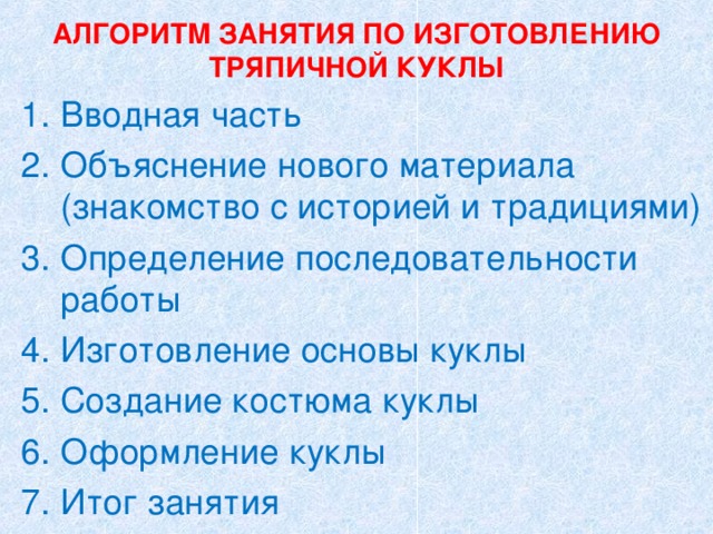 АЛГОРИТМ ЗАНЯТИЯ ПО ИЗГОТОВЛЕНИЮ ТРЯПИЧНОЙ КУКЛЫ Вводная часть Объяснение нового материала (знакомство с историей и традициями) Определение последовательности работы Изготовление основы куклы Создание костюма куклы Оформление куклы Итог занятия 