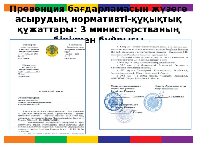 Превенция бағдарламасын жүзеге асырудың нормативті-құқықтық құжаттары : 3 министерстваның біріккен бұйрығы «Қазақстан Республикасындағы кәмелетке толмағандар арасындағы суицид превенциясы бойынша жобаны кезеңмен ендіру» бағдарламасын қазақстанның әр аймағында жүзеге асыру ҚР Білім және ғылым министрлігінің 02.03.2015 жыл № 95, Денсаулық сақтау және әлеуметтік даму 27.02.2015 жыл № 102, ҚР Ішкі істер министрлігінің 11.03.2015 жыл № 201 біріккен бұйрығында қол қойылған. Сонымен қатар, бағдарламаның мазмұны, кезеңі және өткізілу уақыты көрсетілген.  