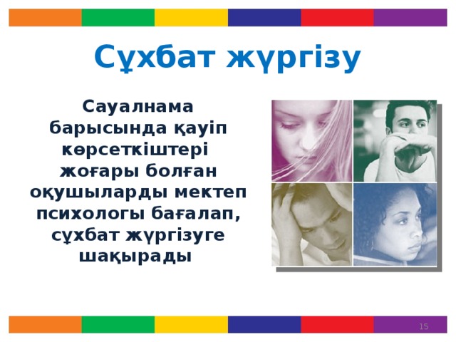 Сұхбат жүргізу  Сауалнама барысында қауіп көрсеткіштері жоғары болған оқушыларды мектеп психологы бағалап, сұхбат жүргізуге шақырады Кейбір оқушылар сауалнама қорытындысы бойынша «Тәуекел тобында» болуы мүмкін. Бұл жағдайға сабырлық танытып, мектеп психологының ұсынысын тыңдап, қажет болған жағдайда қосымша кеңес алуға тырысыңыз.   