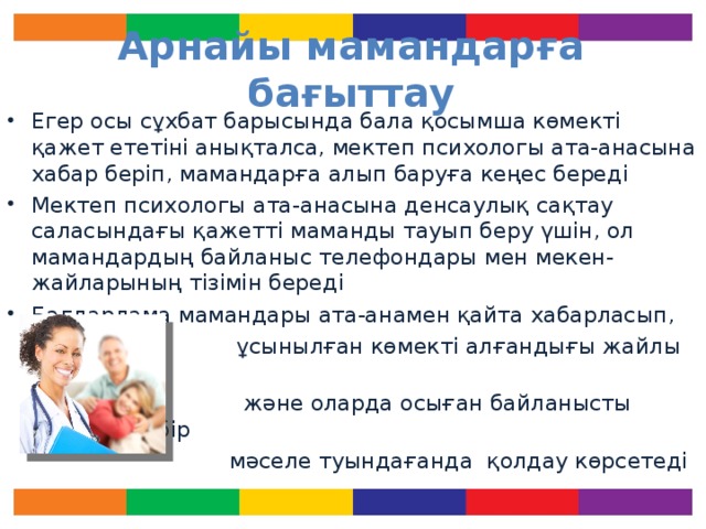 Арнайы мамандарға бағыттау Егер осы сұхбат барысында бала қосымша көмекті қажет ететіні анықталса, мектеп психологы ата-анасына хабар беріп, мамандарға алып баруға кеңес береді Мектеп психологы ата-анасына денсаулық сақтау саласындағы қажетті маманды тауып беру үшін, ол мамандардың байланыс телефондары мен мекен-жайларының тізімін береді Бағдарлама мамандары ата-анамен қайта хабарласып,  ұсынылған көмекті алғандығы жайлы біледі  және оларда осыған байланысты қандай да бір  мәселе туындағанда қолдау көрсетеді Егер сұхбат жүргізілгеннен кейін, психолог баланы мамандарға бағыттаса, оның ұсынысын қабылдауға тырысыңыз.  