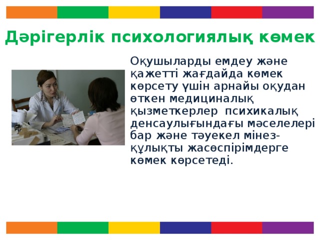 Дәрігерлік психологиялық көмек Оқушыларды емдеу және қажетті жағдайда көмек көрсету үшін арнайы оқудан өткен медициналық қызметкерлер психикалық денсаулығындағы мәселелері бар және тәуекел мінез-құлықты жасөспірімдерге көмек көрсетеді. Көмектің бұл кезеңінің рөлі зор. Ол төмендегідей мүмкіндіктер береді: - Денсаулық мәселелерінің алғашқы даму кезеңдерінде көмек алуға,  мінез-құлықтың деструктивті моделіне әсер етуге және толық тұлға болып дамуына ықпал етуге. Есіңізде болсын! Психикалық денсаулық та физикалық денсаулық сияқты өте маңызды.  