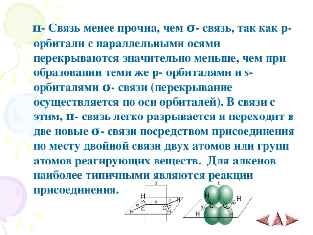  π - Связь менее прочна, чем σ - связь, так как p - орбитали с параллельными осями перекрываются значительно меньше, чем при образовании теми же p - орбиталями и s - орбиталями σ - связи (перекрывание осуществляется по оси орбиталей). В связи с этим, π - связь легко разрывается и переходит в две новые σ - связи посредством присоединения по месту двойной связи двух атомов или групп атомов реагирующих веществ. Для алкенов наиболее типичными являются реакции присоединения.   