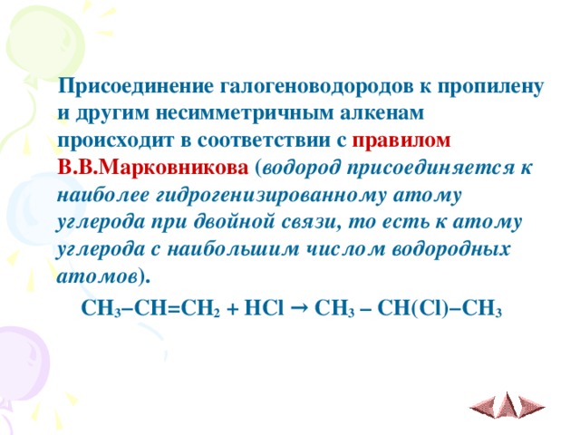  Присоединение галогеноводородов к пропилену и другим несимметричным алкенам происходит в соответствии с правилом В.В.Марковникова ( водород присоединяется к наиболее гидрогенизированному атому углерода при двойной связи, то есть к атому углерода с наибольшим числом водородных атомов ).  CH 3 − CH = CH 2 + HCl → CH 3 – CH ( Cl )− CH 3  