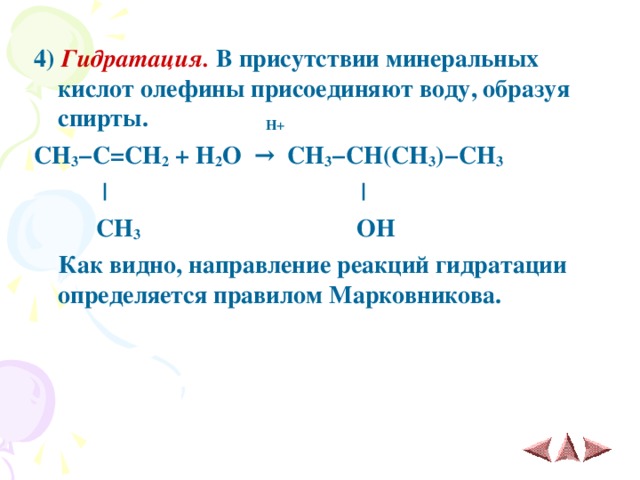 4)  Гидратация. В присутствии минеральных кислот олефины присоединяют воду, образуя спирты. H+ CH 3 − C = CH 2 + H 2 O  →   CH 3 − CH(CH 3 ) − CH 3     |  |   CH 3  OH   Как видно, направление реакций гидратации определяется правилом Марковникова.   