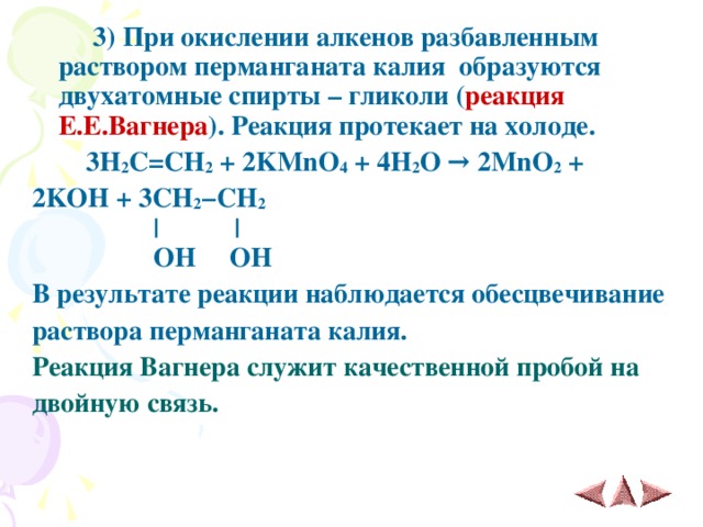  3 ) При окислении алкенов разбавленным раствором перманганата калия  образуются двухатомные спирты – гликоли ( реакция Е.Е.Вагнера ). Реакция протекает на холоде.  3H 2 C=CH 2 + 2KMnO 4 + 4H 2 O → 2MnO 2 + 2KOH + 3CH 2 −CH 2   |       |  OH OH В результате реакции наблюдается обесцвечивание раствора перманганата калия. Реакция Вагнера служит качественной пробой на двойную связь. 