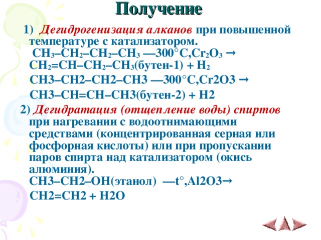 Получение    1)  Дегидрогенизация алканов при повышенной температуре с катализатором.   CH 3 –CH 2 –CH 2 –CH 3 ––300 ° C,Cr 2 O 3  →   CH 2 =CH–CH 2 –CH 3 ( бутен -1) + H 2  CH3–CH2–CH2–CH3 ––300 ° C,Cr2O3  →   CH3–CH=CH–CH3( бутен -2) + H2  2)  Дегидратация (отщепление воды) спиртов при нагревании с водоотнимающими средствами (концентрированная серная или фосфорная кислоты) или при пропускании паров спирта над катализатором (окись алюминия).  CH 3– CH 2– OH (этанол)   –– t° , Al 2 O 3 →    CH 2= CH 2 + H 2 O   