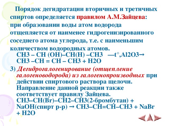  Порядок дегидратации вторичных и третичных спиртов определяется правилом А.М.Зайцева : при образовании воды атом водорода отщепляется от наименее гидрогенизированного соседнего атома углерода, т.е. с наименьшим количеством водородных атомов.  CH3 – CH (OH)–CH(H) –CH3 ––t°,Al2O3→ CH3 –CH = CH – CH3 + H2O  3)  Дегидрогалогенирование (отщепление галогеноводорода) из галогенопроизводных при действии спиртового раствора щелочи. Направление данной реакции также соответствует правилу Зайцева.  CH 3– CH ( Br )– CH 2– CH 3(2-бромбутан) + NaOH (спирт p - p ) →  CH 3– CH = CH – CH 3 + NaBr + H 2 O 