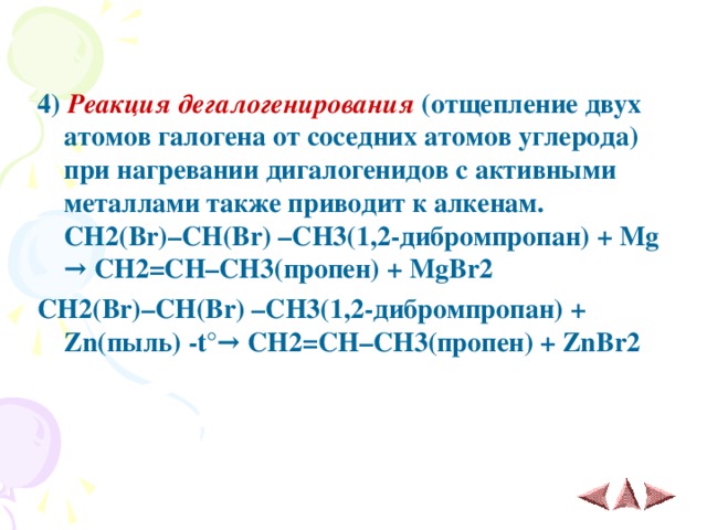 4)  Реакция дегалогенирования (отщепление двух атомов галогена от соседних атомов углерода) при нагревании дигалогенидов с активными металлами также приводит к алкенам.  CH 2( Br )– CH ( Br ) – CH 3(1,2-дибромпропан) + Mg →  CH 2= CH – CH 3(пропен) + MgBr 2 CH 2( Br )– CH ( Br ) – CH 3(1,2-дибромпропан) + Zn (пыль) - t° →  CH 2= CH – CH 3(пропен) + ZnBr 2   