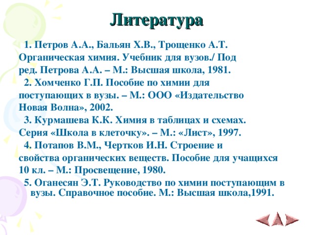 Литература    1. Петров А.А., Бальян Х.В., Трощенко А.Т. Органическая химия. Учебник для вузов./ Под ред. Петрова А.А. – М.: Высшая школа, 1981.  2. Хомченко Г.П. Пособие по химии для поступающих в вузы. – М.: ООО «Издательство Новая Волна», 2002.  3. Курмашева К.К. Химия в таблицах и схемах. Серия «Школа в клеточку». – М.: «Лист», 1997.  4. Потапов В.М., Чертков И.Н. Строение и свойства органических веществ. Пособие для учащихся 10 кл. – М.: Просвещение, 1980.  5. Оганесян Э.Т. Руководство по химии поступающим в вузы. Справочное пособие. М.: Высшая школа,1991.   