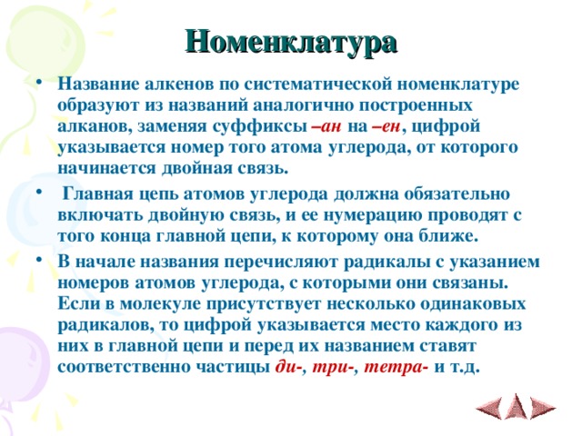 Номенклатура   Название алкенов по систематической номенклатуре образуют из названий аналогично построенных алканов, заменяя суффиксы –ан на –ен , цифрой указывается номер того атома углерода, от которого начинается двойная связь.  Главная цепь атомов углерода должна обязательно включать двойную связь, и ее нумерацию проводят с того конца главной цепи, к которому она ближе. В начале названия перечисляют радикалы с указанием номеров атомов углерода, с которыми они связаны. Если в молекуле присутствует несколько одинаковых радикалов, то цифрой указывается место каждого из них в главной цепи и перед их названием ставят соответственно частицы ди- , три- , тетра- и т.д. 