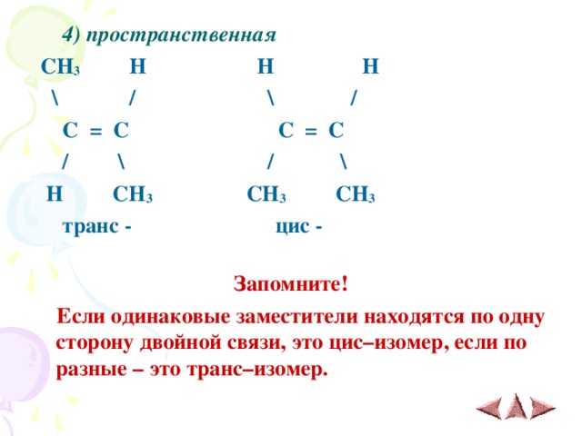  4) пространственная  CH 3 H H H  \ / \ /  C = C C = C  / \ / \  H CH 3 CH 3 CH 3   транс - цис -  Запомните!  Если одинаковые заместители находятся по одну сторону двойной связи, это цис–изомер, если по разные – это транс–изомер. 