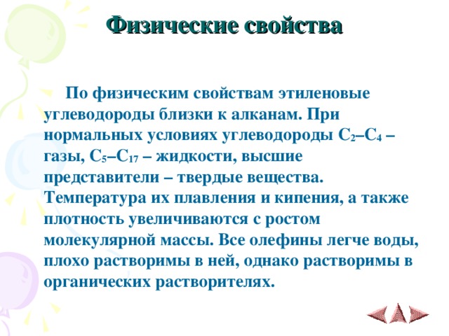 Физические свойства    По физическим свойствам этиленовые углеводороды близки к алканам. При нормальных условиях углеводороды C 2 – C 4 – газы, C 5 – C 17 – жидкости, высшие представители – твердые вещества. Температура их плавления и кипения, а также плотность увеличиваются с ростом молекулярной массы. Все олефины легче воды, плохо растворимы в ней, однако растворимы в органических растворителях. 