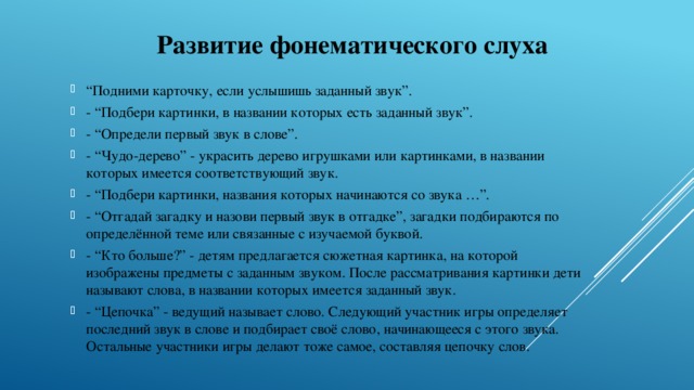 Развитие фонематического слуха  “ Подними карточку, если услышишь заданный звук”. - “Подбери картинки, в названии которых есть заданный звук”. - “Определи первый звук в слове”. - “Чудо-дерево” - украсить дерево игрушками или картинками, в названии которых имеется соответствующий звук. - “Подбери картинки, названия которых начинаются со звука …”. - “Отгадай загадку и назови первый звук в отгадке”, загадки подбираются по определённой теме или связанные с изучаемой буквой. - “Кто больше?” - детям предлагается сюжетная картинка, на которой изображены предметы с заданным звуком. После рассматривания картинки дети называют слова, в названии которых имеется заданный звук. - “Цепочка” - ведущий называет слово. Следующий участник игры определяет последний звук в слове и подбирает своё слово, начинающееся с этого звука. Остальные участники игры делают тоже самое, составляя цепочку слов. 