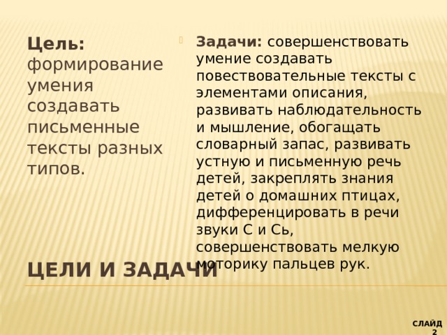 Цель: формирование умения создавать письменные тексты разных типов. Задачи: совершенствовать умение создавать повествовательные тексты с элементами описания, развивать наблюдательность и мышление, обогащать словарный запас, развивать устную и письменную речь детей, закреплять знания детей о домашних птицах, дифференцировать в речи звуки С и Сь, совершенствовать мелкую моторику пальцев рук. ЦЕЛИ И ЗАДАЧИ   СЛАЙД 2  слайд 1 