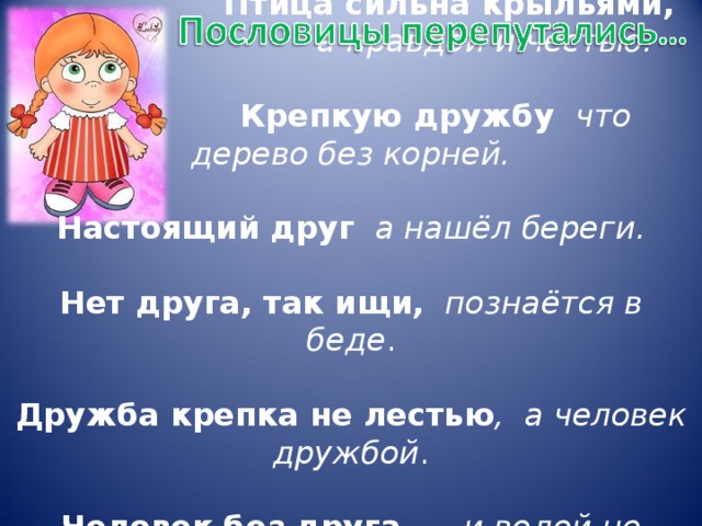Птица сильна крыльями,  а правдой и честью.    Крепкую дружбу  что дерево без корней.   Настоящий друг  а нашёл береги.   Нет друга, так ищи,  познаётся в беде .   Дружба крепка не лестью , а человек дружбой .   Человек без друга — и водой не разольёшь.