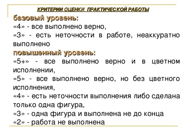 КРИТЕРИИ ОЦЕНКИ ПРАКТИЧЕСКОЙ РАБОТЫ базовый уровень:  «4» - все выполнено верно, «3» - есть неточности в работе, неаккуратно выполнено повышенный уровень: «5+» - все выполнено верно и в цветном исполнении, «5» - все выполнено верно, но без цветного исполнения, «4» - есть неточности выполнения либо сделана только одна фигура, «3» - одна фигура и выполнена не до конца «2» - работа не выполнена