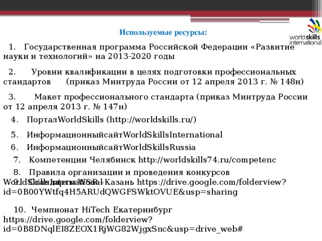 Используемые ресурсы:  1. Государственная программа Российской Федерации «Развитие науки и технологий» на 2013-2020 годы  2. Уровни квалификации в целях подготовки профессиональных стандартов (приказ Минтруда России от 12 апреля 2013 г. № 148н)  3. Макет профессионального стандарта (приказ Минтруда России от 12 апреля 2013 г. № 147н)  4. ПорталWorldSkills (http://worldskills.ru/)  5. ИнформационныйсайтWorldSkillsInternational  6. ИнформационныйсайтWorldSkillsRussia  7. Компетенции Челябинск http://worldskills74.ru/competenc  8. Правила организации и проведения конкурсов WorldSkillsInternational  9. Стандарты WSR –Казань https://drive.google.com/folderview?id=0B00YWtfq4H5ARUdQWGFSWktOVUE&usp=sharing  10. Чемпионат HiTech Екатеринбург https://drive.google.com/folderview?id=0B8DNqlEI8ZEOX1RjWG82WjgxSnc&usp=drive_web# 